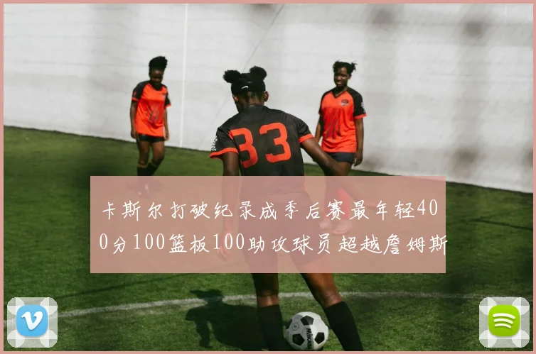 卡斯尔打破纪录成季后赛最年轻400分100篮板100助攻球员超越詹姆斯荣耀时刻