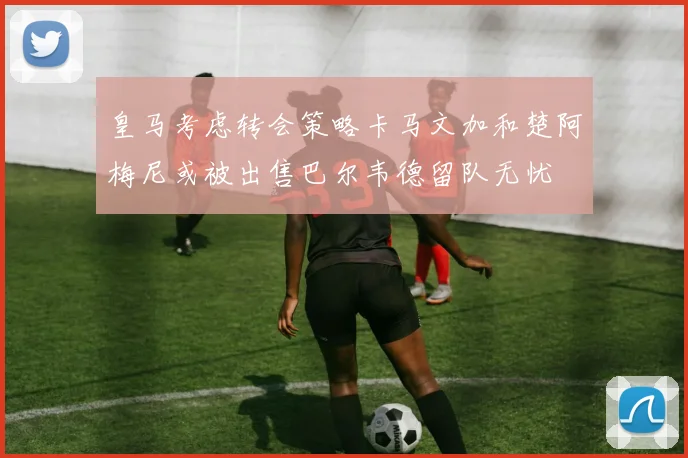 皇马考虑转会策略卡马文加和楚阿梅尼或被出售巴尔韦德留队无忧