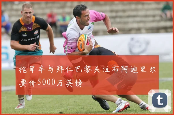 枪军车与拜仁巴黎关注布阿迪里尔要价5000万英镑