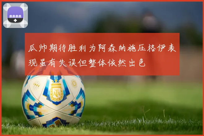 瓜帅期待胜利为阿森纳施压格伊表现虽有失误但整体依然出色