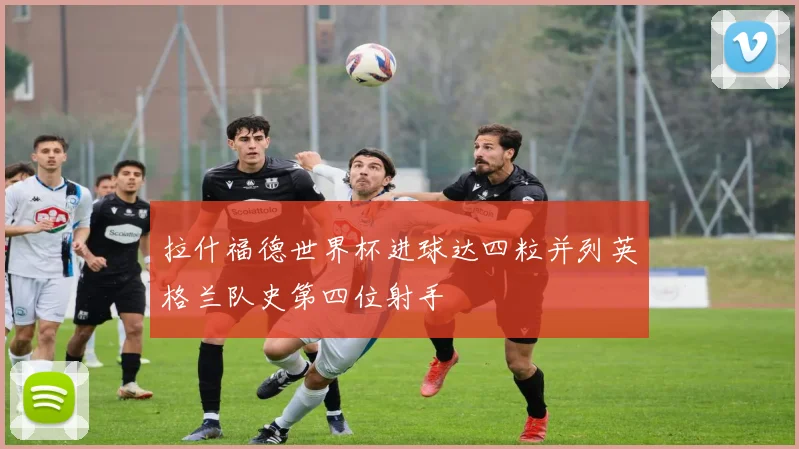 拉什福德世界杯进球达四粒并列英格兰队史第四位射手
