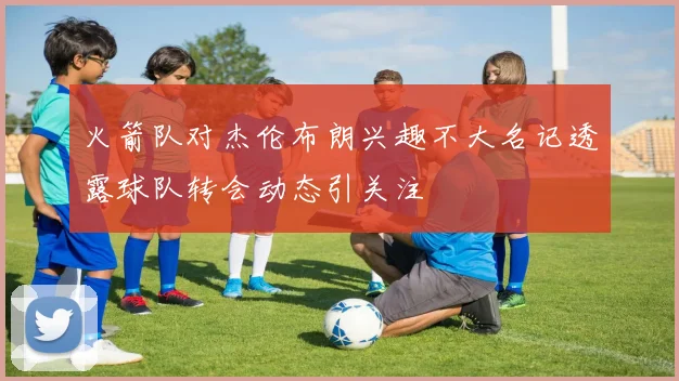 火箭队对杰伦布朗兴趣不大名记透露球队转会动态引关注