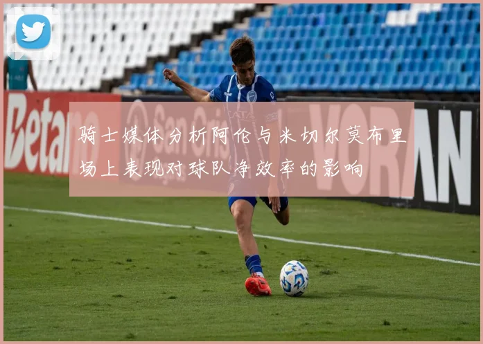 骑士媒体分析阿伦与米切尔莫布里场上表现对球队净效率的影响