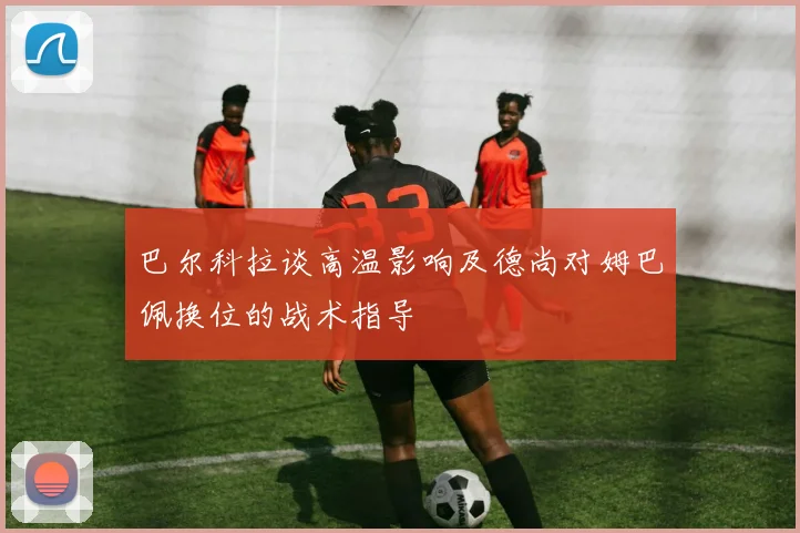 巴尔科拉谈高温影响及德尚对姆巴佩换位的战术指导