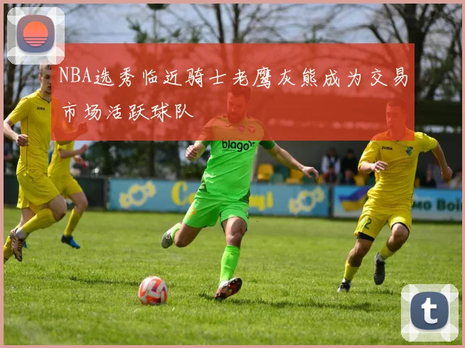 NBA选秀临近骑士老鹰灰熊成为交易市场活跃球队