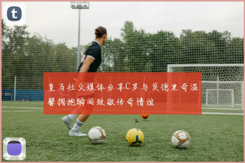 皇马社交媒体分享C罗与莫德里奇温馨拥抱瞬间致敬传奇情谊