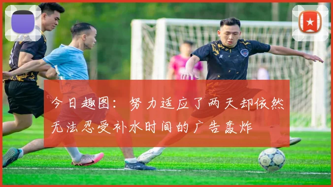 今日趣图：努力适应了两天却依然无法忍受补水时间的广告轰炸