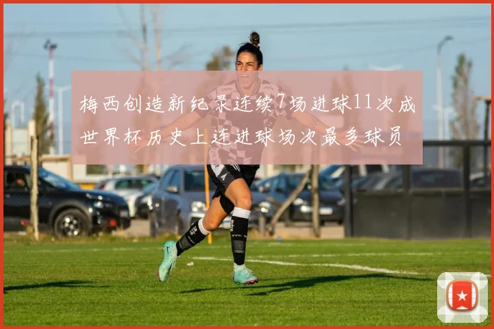 梅西创造新纪录连续7场进球11次成世界杯历史上连进球场次最多球员