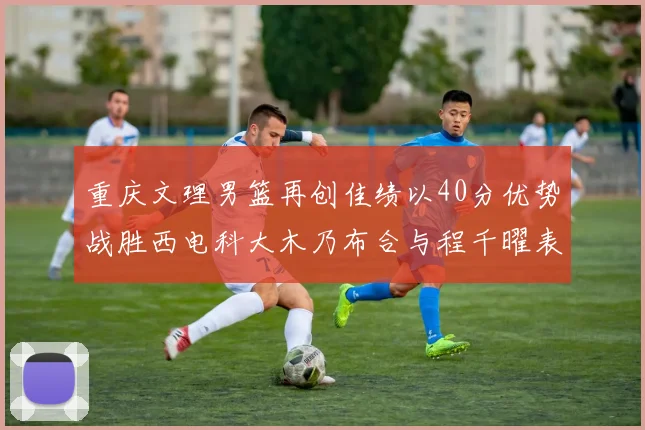 重庆文理男篮再创佳绩以40分优势战胜西电科大木乃布合与程千曜表现出色