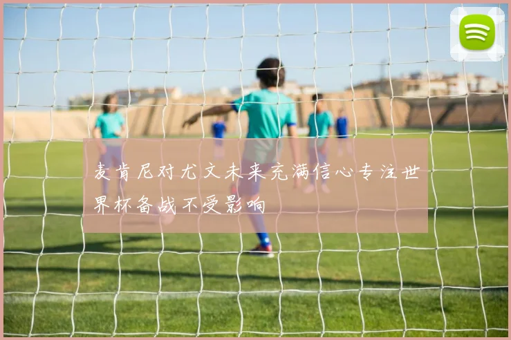 麦肯尼对尤文未来充满信心专注世界杯备战不受影响