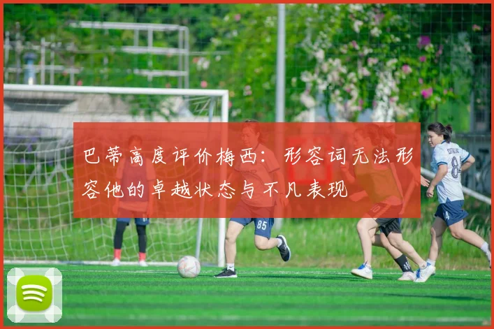 巴蒂高度评价梅西：形容词无法形容他的卓越状态与不凡表现