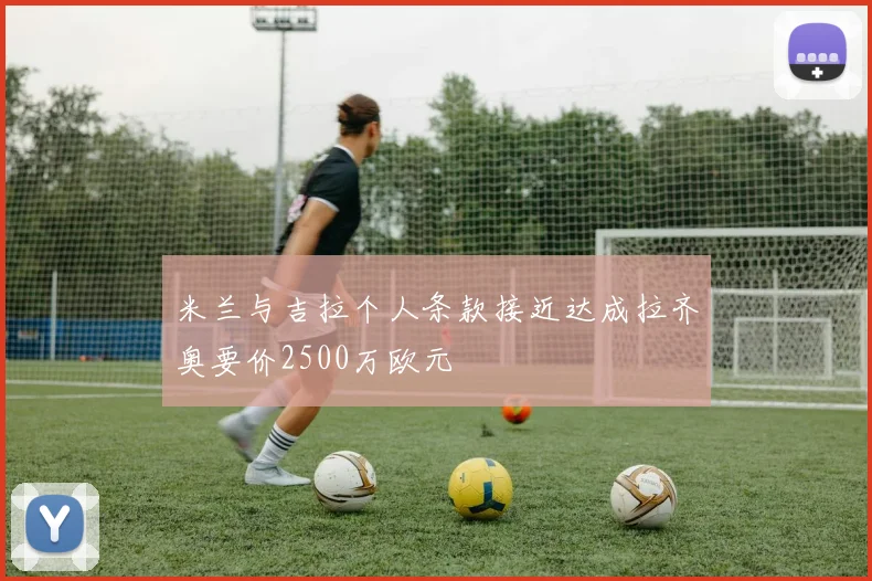 米兰与吉拉个人条款接近达成拉齐奥要价2500万欧元