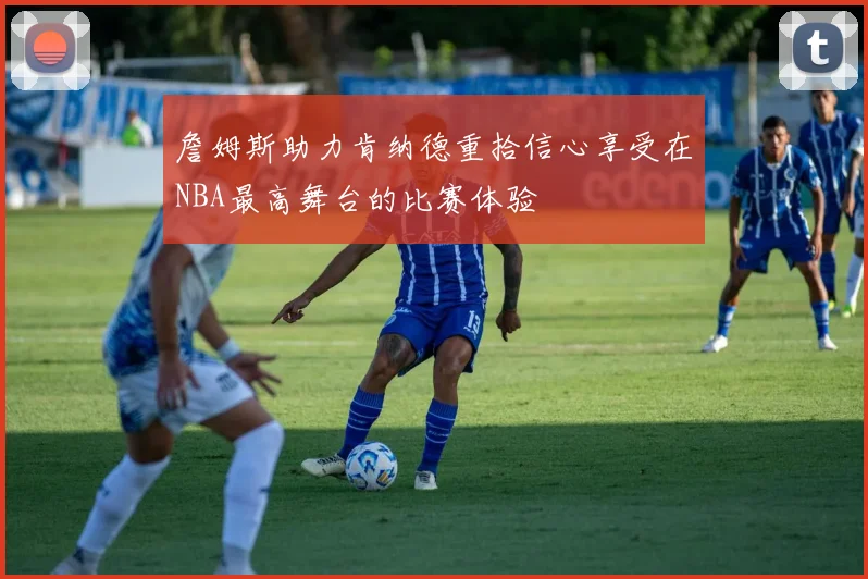詹姆斯助力肯纳德重拾信心享受在NBA最高舞台的比赛体验