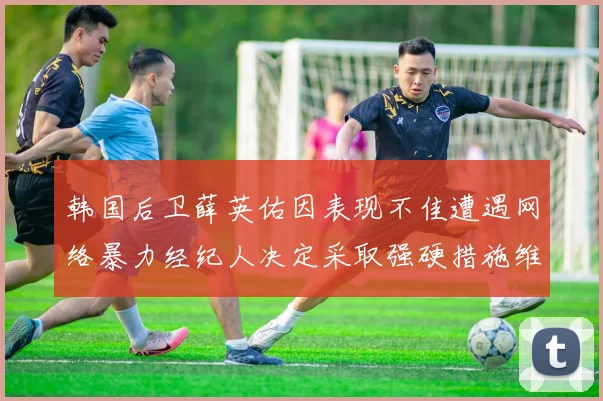 韩国后卫薛英佑因表现不佳遭遇网络暴力经纪人决定采取强硬措施维护权益