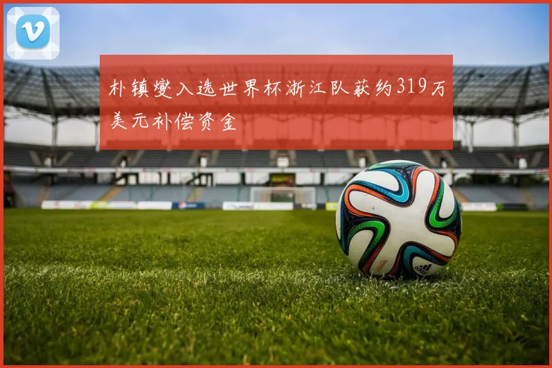朴镇燮入选世界杯浙江队获约319万美元补偿资金