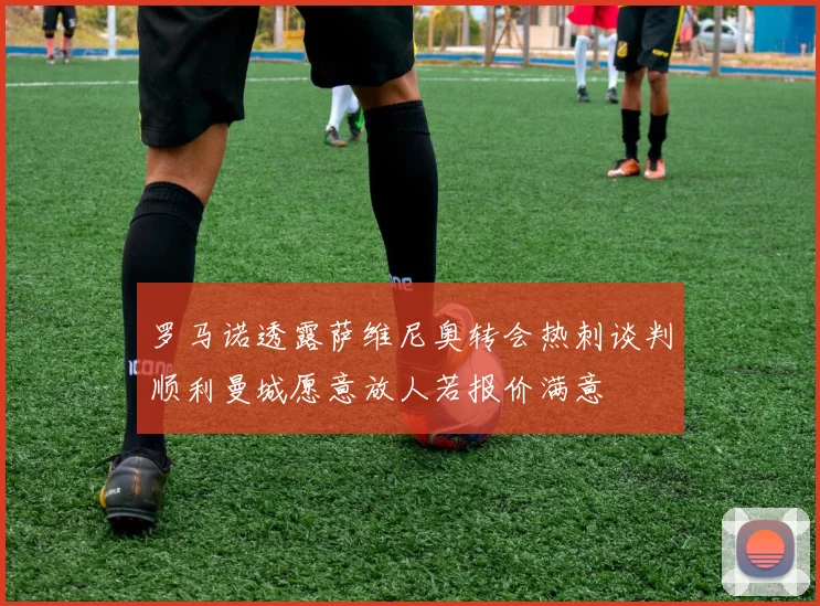 罗马诺透露萨维尼奥转会热刺谈判顺利曼城愿意放人若报价满意