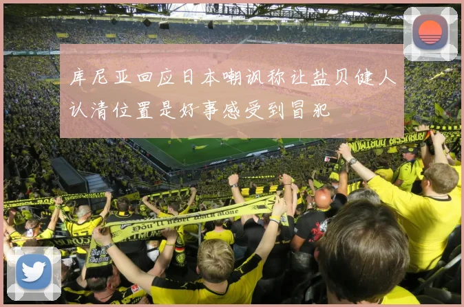 库尼亚回应日本嘲讽称让盐贝健人认清位置是好事感受到冒犯
