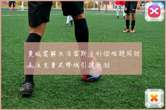 曼城需解决马雷斯卡补偿难题同时关注克鲁皮锋线引援计划