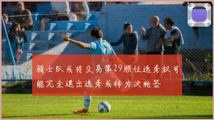 骑士队或将交易第29顺位选秀权可能完全退出选秀或转为次轮签