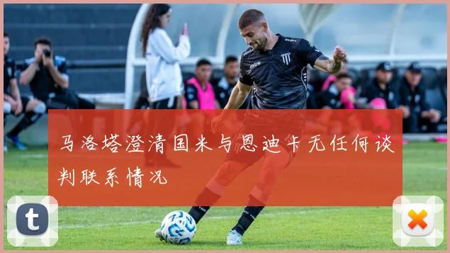 马洛塔澄清国米与恩迪卡无任何谈判联系情况