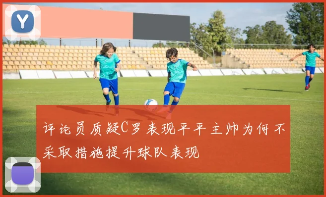 评论员质疑C罗表现平平主帅为何不采取措施提升球队表现