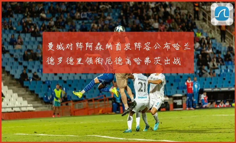 曼城对阵阿森纳首发阵容公布哈兰德罗德里领衔厄德高哈弗茨出战