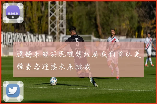 遗憾未能实现理想结局我们将以更强姿态迎接未来挑战