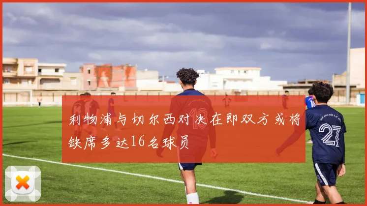 利物浦与切尔西对决在即双方或将缺席多达16名球员