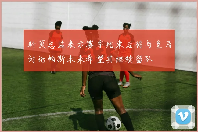 科莫总监表示赛季结束后将与皇马讨论帕斯未来希望其继续留队