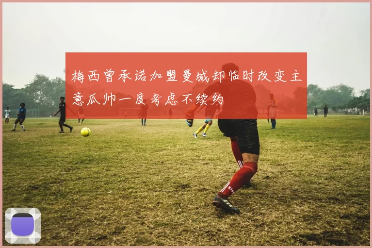 梅西曾承诺加盟曼城却临时改变主意瓜帅一度考虑不续约